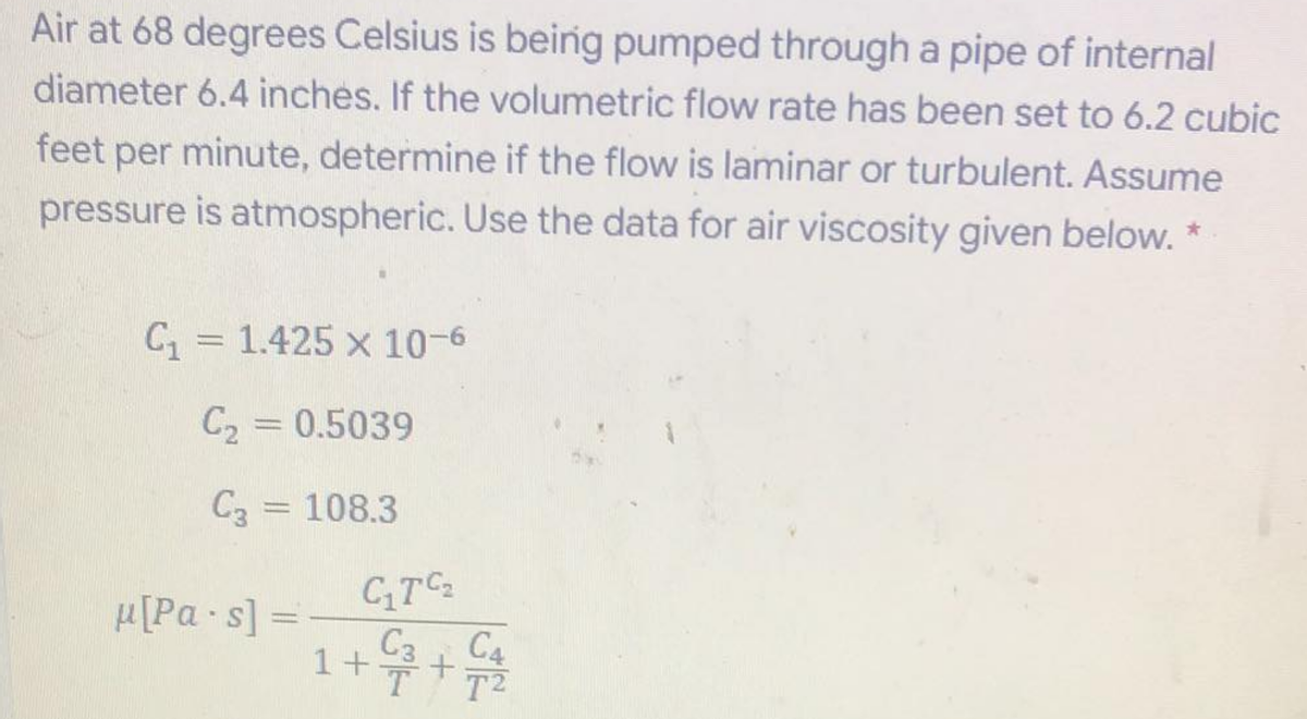 Air at 68 degrees Celsius is being pumped through a pipe of internal
diameter 6.4 inches. If the volumetric flow rate has been set to 6.2 cubic
feet per minute, determine if the flow is laminar or turbulent. Assume
pressure is atmospheric. Use the data for air viscosity given below. *
C = 1.425 x 10-6
C2 = 0.5039
C3 = 108.3
CTC
C3 C4
T2
H[Pa s]
1++
