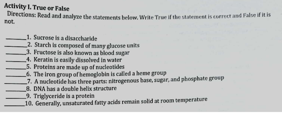 Activity I. True or False
Directions: Read and analyze the statements below. Write True if the statement is correct and False if it is
not.
1. Sucrose is a disaccharide
2. Starch is composed of many glucose units
3. Fructose is also known as blood sugar
4. Keratin is easily dissolved in water
5. Proteins are made up of nucleotides
_6. The iron group of hemoglobin is called a heme
_7. A nucleotide has three parts: nitrogenous base, sugar, and phosphate group
8. DNA has a double helix structure
9. Triglyceride is a protein
_10. Generally, unsaturated fatty acids remain solid at room temperature
group

