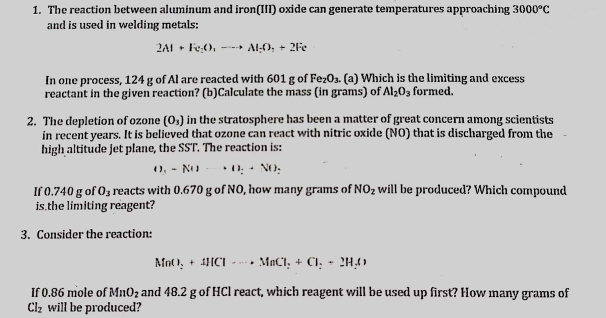 1. The reaction between aluminum and iron(II) oxide can generate temperatures approaching 3000°C
and is used in welding metals:
2A1 + Fe:(),
Al:0; + 2Fe
In one process, 124 g of Al are reacted with 601 g of Fe203. (a) Which is the limiting and excess
reactant in the given reaction? (b)Calculate the mass (in grams) of Al203 formed.
2. The depletion of ozone (03) in the stratosphere has been a matter of great concern among scientists
in recent years. It is believed that ozone can react with nitric oxide (NO) that is discharged from the
high altitude jet plane, the SST. The reaction is:
0, - NO
• 11: + NO:
If 0.740 g of 03 reacts with 0.670 g of NO, how many grams of NO2 will be produced? Which compound
is.the limiting reagent?
3. Consider the reaction:
Mn(), + 4HC1
MnCl, + Cl, - 2H4)
. ..
If 0.86 mole of Mn02 and 48.2 g of HCl react, which reagent will be used up first? How many grams of
Clz will be produced?
