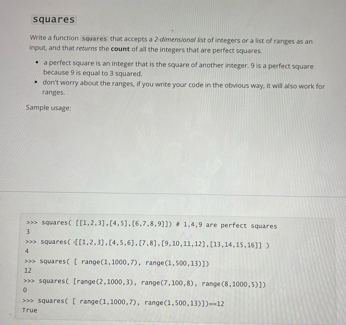 squares
Write a function squares that accepts a 2-dimensional list of integers or a list of ranges as an
input, and that returns the count of all the integers that are perfect squares.
a perfect square is an integer that is the square of another integer. 9 is a perfect square
because 9 is equal to 3 squared.
• don't worry about the ranges, if you write your code in the obvious way, it will also work for
ranges.
Sample usage:
>>> squares( [[1,2,3],[4,5],[6,7,8,9]]) # 1,4,9 are perfect squares
>>> squares( [[1,2,3],[4,5,6],[7,8],[9,10,11,12],[13,14,15,16]] )
4
>>> squares( [ range(1,1000,7), range(1,500,13)])
12
>>> squares( [range (2,1000,3), range(7,100,8), range (8,1000,5)])
>>> squares( [ range(1,1000,7), range(1,500,13)])==12
True
