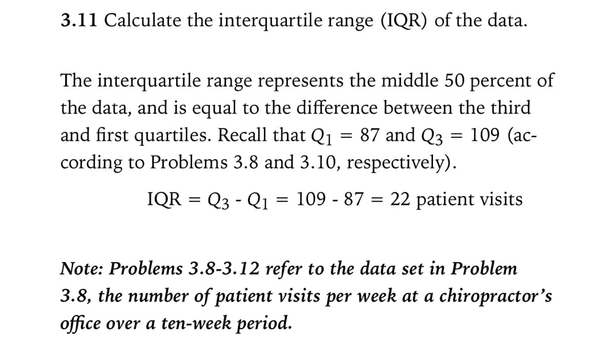 3.11 Calculate the interquartile range (IQR) of the data.
The interquartile range represents the middle 50 percent of
the data, and is equal to the difference between the third
87 and Q3 = 109 (ac-
and first quartiles. Recall that Q1
cording to Problems 3.8 and 3.10, respectively).
IQR = Q3 - Q1
109 - 87 = 22 patient visits
Note: Problems 3.8-3.12 refer to the data set in Problem
3.8, the number of patient visits per week at a chiropractor's
office over a ten-week period.

