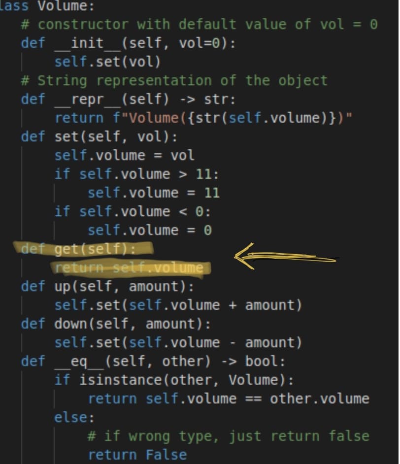 lass Volume:
# constructor with default value of vol = 0
init_(self, vol=0):
self.set(vol)
%3D
def
# String representation of the object
repr_(self) -> str:
return f"Volume({str(self.volume)})"
def set(self, vol):
def
self.volume = vol
%3D
if self.volume > 11:
self.volume = 11
%3D
if self.volume < 0:
self.volume = 0
def get(self):
return selfuvolume
def up(self, amount):
self.set(self.volume + amount)
def down(self, amount):
self.set(self.volume - amount)
eq_(self, other) -> bool:
if isinstance(other, Volume):
def
return self.volume == other.volume
else:
# if wrong type, just return false
return False
