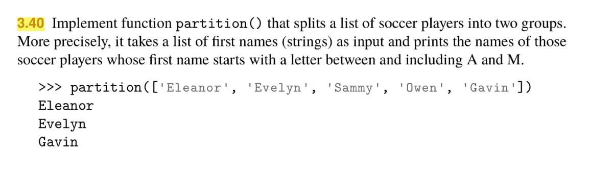 3.40 Implement function partition() that splits a list of soccer players into two groups.
More precisely, it takes a list of first names (strings) as input and prints the names of those
soccer players whose first name starts with a letter between and including A and M.
>>> partition(['Eleanor', 'Evelyn', 'Sammy',
Owen', 'Gavin'])
Eleanor
Evelyn
Gavin
