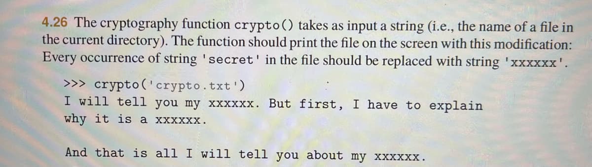 4.26 The cryptography function crypto() takes as input a string (i.e., the name of a file in
the current directory). The function should print the file on the screen with this modification:
Every occurrence of string 'secret' in the file should be replaced with string 'xxxxxx'.
>>> crypto('crypto.txt')
I will tell you my xxxxxx. But first, I have to explain
why it is a xxxxxx.
And that is all I will tell you about my xxxxxx.
