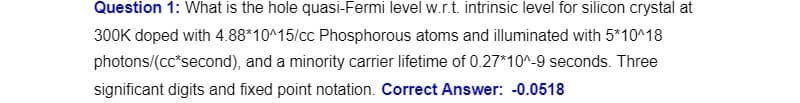 Question 1: What is the hole quasi-Fermi level w.r.t. intrinsic level for silicon crystal at
300K doped with 4.88*10^15/cc Phosphorous atoms and illuminated with 5*10^18
photons/(cc*second), and a minority carrier lifetime of 0.27*10^-9 seconds. Three
significant digits and fixed point notation. Correct Answer: -0.0518