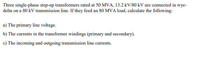 Three single-phase step-up transformers rated at 50 MVA, 13.2 kV/80 kV are connected in wye-
delta on a 80 kV transmission line. If they feed an 80 MVA load, calculate the following:
a) The primary line voltage.
b) The currents in the transformer windings (primary and secondary).
c) The incoming and outgoing transmission line currents.