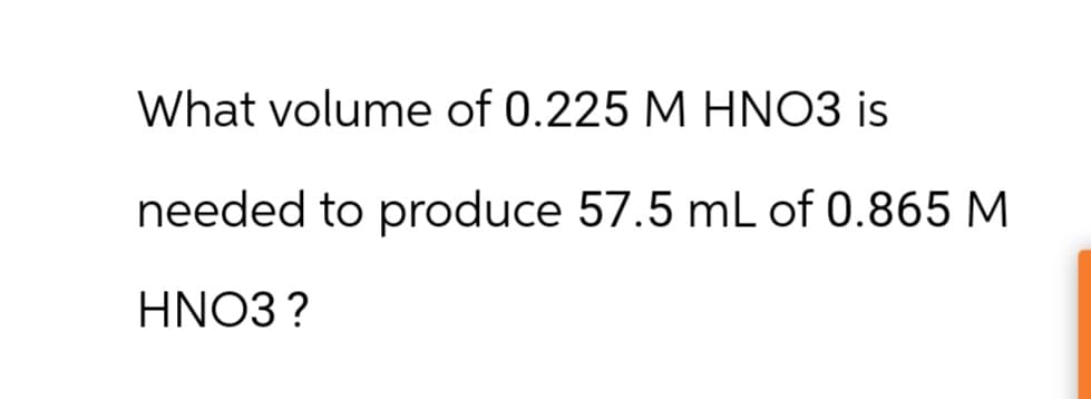 What volume of 0.225 M HNO3 is
needed to produce 57.5 mL of 0.865 M
HNO3 ?