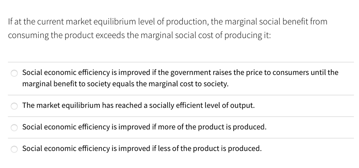If at the current market equilibrium level of production, the marginal social benefit from
consuming the product exceeds the marginal social cost of producing it:
Social economic efficiency is improved if the government raises the price to consumers until the
marginal benefit to society equals the marginal cost to society.
The market equilibrium has reached a socially efficient level of output.
Social economic efficiency is improved if more of the product is produced.
Social economic efficiency is improved if less of the product is produced.
