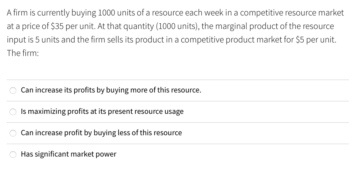 A firm is currently buying 1000 units of a resource each week in a competitive resource market
at a price of $35 per unit. At that quantity (1000 units), the marginal product of the resource
input is 5 units and the firm sells its product in a competitive product market for $5 per unit.
The firm:
Can increase its profits by buying more of this resource.
Is maximizing profits at its present resource usage
Can increase profit by buying less of this resource
Has significant market power
