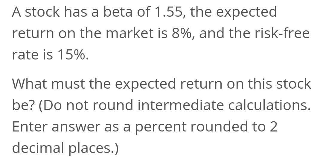 A stock has a beta of 1.55, the expected
return on the market is 8%, and the risk-free
rate is 15%.
What must the expected return on this stock
be? (Do not round intermediate calculations.
Enter answer as a percent rounded to 2
decimal places.)
