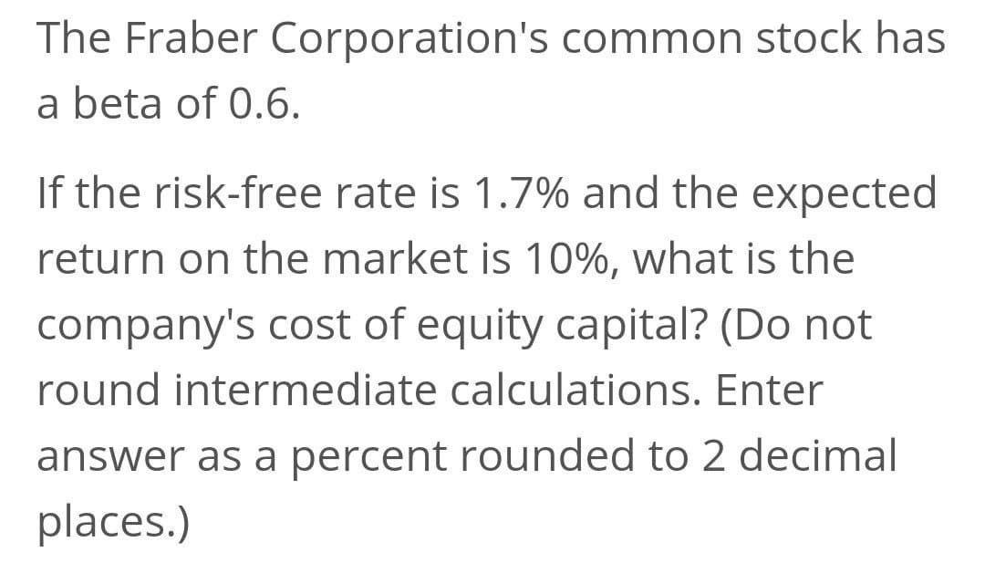 The Fraber Corporation's common stock has
a beta of 0.6.
If the risk-free rate is 1.7% and the expected
return on the market is 10%, what is the
company's cost of equity capital? (Do not
round intermediate calculations. Enter
answer as a percent rounded to 2 decimal
places.)
