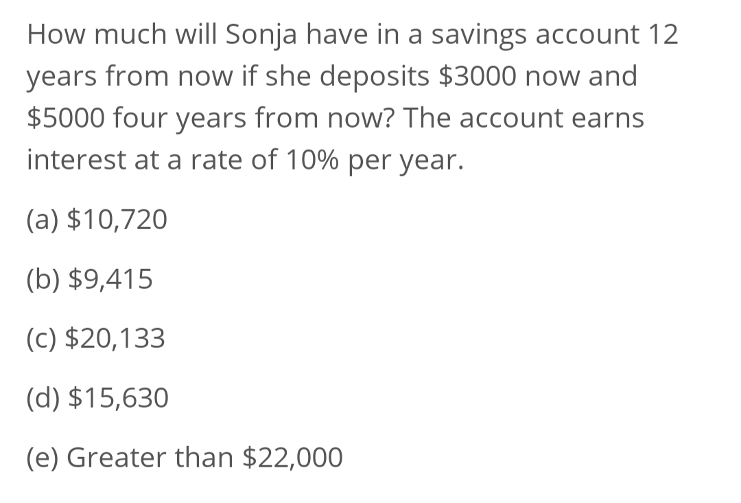 How much will Sonja have in a savings account 12
years from now if she deposits $3000 now and
$5000 four years from now? The account earns
interest at a rate of 10% per year.
(a) $10,720
(b) $9,415
(c) $20,133
(d) $15,630
(e) Greater than $22,000