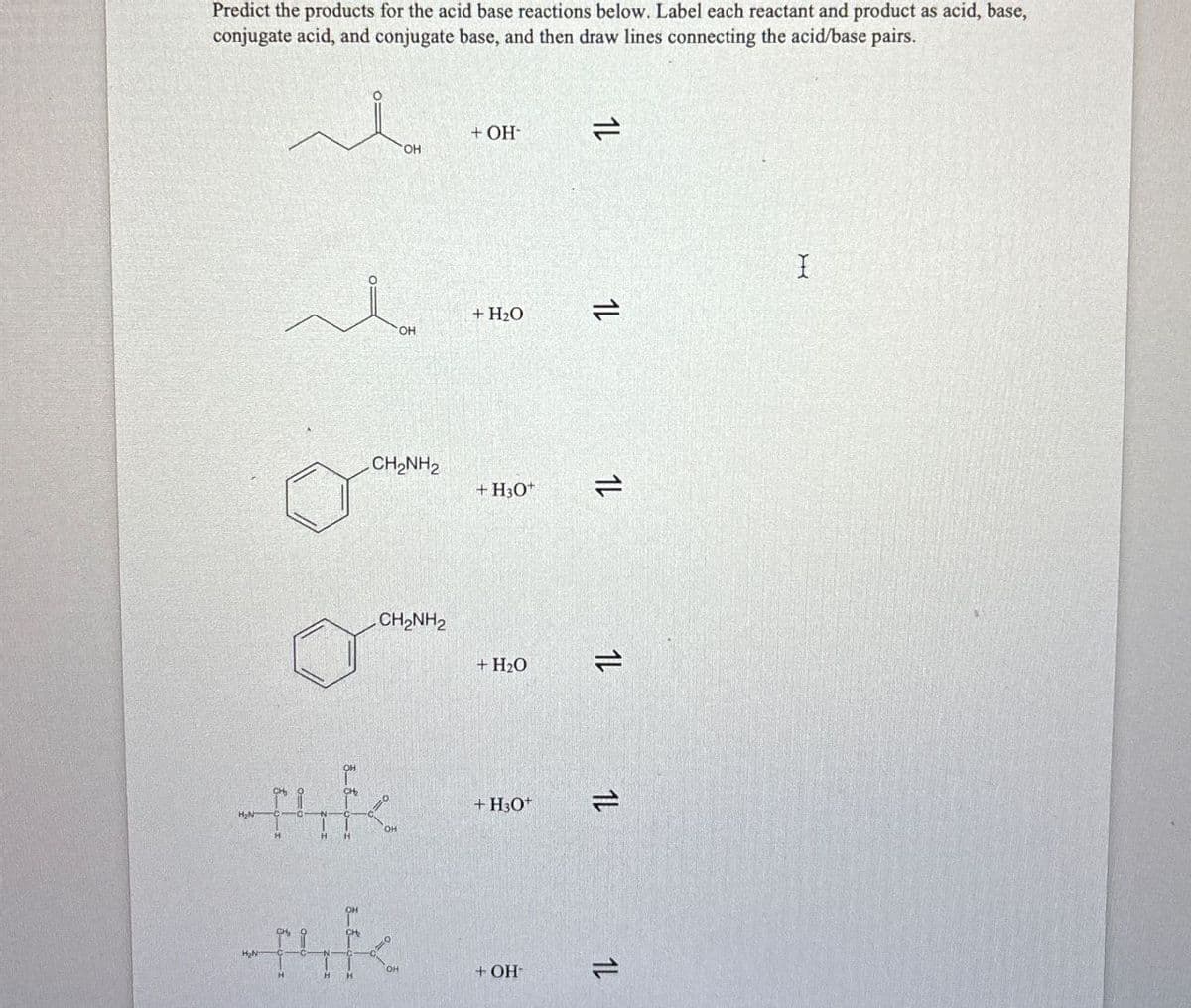 Predict the products for the acid base reactions below. Label each reactant and product as acid, base,
conjugate acid, and conjugate base, and then draw lines connecting the acid/base pairs.
+ OH-
14
OH
OH
+ H₂O
CH2NH2
+H3O+
CH2NH2
+ H₂O
=2
1L
1L
1L
4k
OH
-uk
H₂N
OH
+H3O+ 12
+ OH
1L
I
