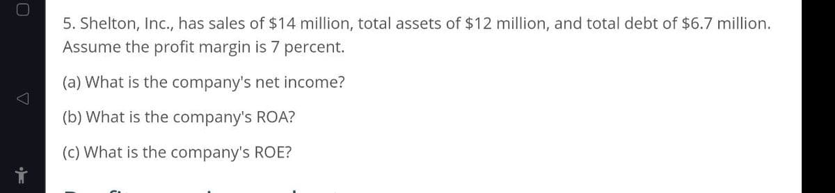 5. Shelton, Inc., has sales of $14 million, total assets of $12 million, and total debt of $6.7 million.
Assume the profit margin is 7 percent.
(a) What is the company's net income?
(b) What is the company's ROA?
(c) What is the company's ROE?