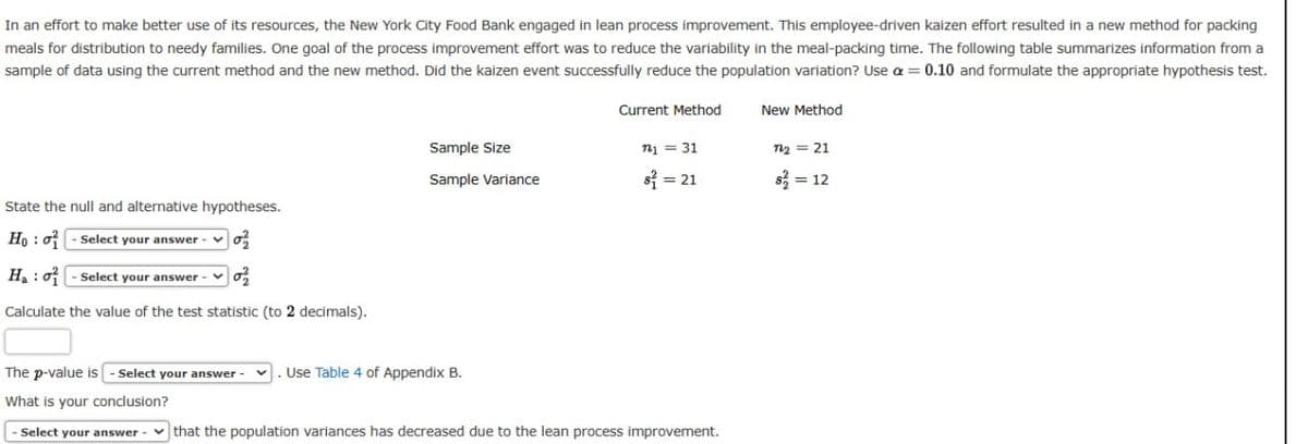 In an effort to make better use of its resources, the New York City Food Bank engaged in lean process improvement. This employee-driven kaizen effort resulted in a new method for packing
meals for distribution to needy families. One goal of the process improvement effort was to reduce the variability in the meal-packing time. The following table summarizes information from a
sample of data using the current method and the new method. Did the kaizen event successfully reduce the population variation? Use a = 0.10 and formulate the appropriate hypothesis test.
Current Method
New Method
Sample Size
n₁ = 31
n2 = 21
Sample Variance
$² = 21
S=12
State the null and alternative hypotheses.
Ho: -Select your answer
0
Ha: -Select your answer-
0%
Calculate the value of the test statistic (to 2 decimals).
The p-value is -Select your answer-
. Use Table 4 of Appendix B.
What is your conclusion?
- Select your answer that the population variances has decreased due to the lean process improvement.