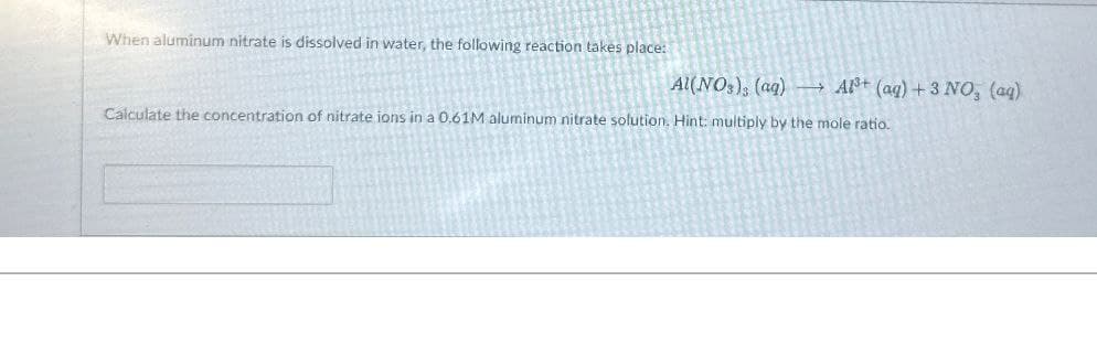 When aluminum nitrate is dissolved in water, the following reaction takes place:
Al(NO3), (aq) Al3+ (aq) +3 NO, (aq)
Calculate the concentration of nitrate ions in a 0.61M aluminum nitrate solution. Hint: multiply by the mole ratio.