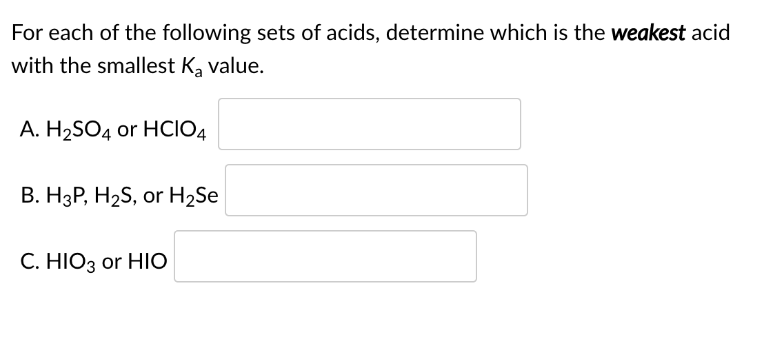 For each of the following sets of acids, determine which is the weakest acid
with the smallest Ka value.
A. H2SO4 or HCIO4
B. H3P, H2S, or H2Se
C. HIO3 or HIO

