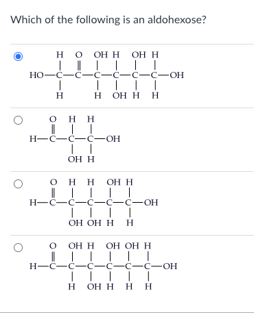 Which of the following is an aldohexose?
О
Н H O OH H OH H
H
| || | ||
|
но-с-с-с-с-c-С-ОН
I
Н
OH
H
| |
н-с-с-С-ОН
| |
OH H
||||
H OH H H
OH
Н H OH H
H-C-с-с-с-с-ОН
| | |
OH OH H Н
Н
I
H
0 OH H OH OH Н
I ||||
H-с-с-с-с-с-с-OH
||||
ОН Н Н Н