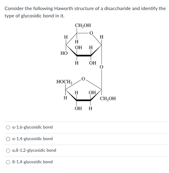 Consider the following Haworth structure of a disaccharide and identify the
type of glycosidic bond in it.
a-1,6-glycosidic bond
a-1,4-glycosidic bond
a,ß-1,2-glycosidic bond
O B-1,4-glycosidic bond
H
HO
HOCH2
H
CH₂OH
H
OH H
H OH
H
OH
OH H
H
CH₂OH