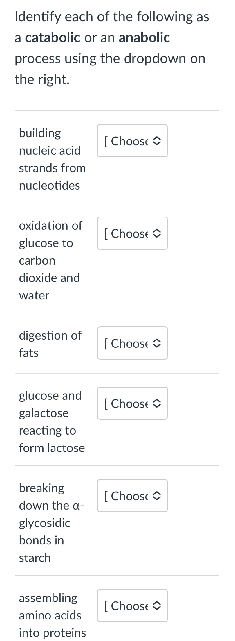 Identify each of the following as
a catabolic or an anabolic
process using the dropdown on
the right.
building
nucleic acid
strands from
nucleotides
oxidation of
glucose to
carbon
dioxide and
water
digestion of
fats
glucose and
galactose
reacting to
form lactose
breaking
down the a-
glycosidic
bonds in
starch
assembling
amino acids
into proteins
[Choose
[Choose
[Choose
[Choose
[Choose
[ Choose