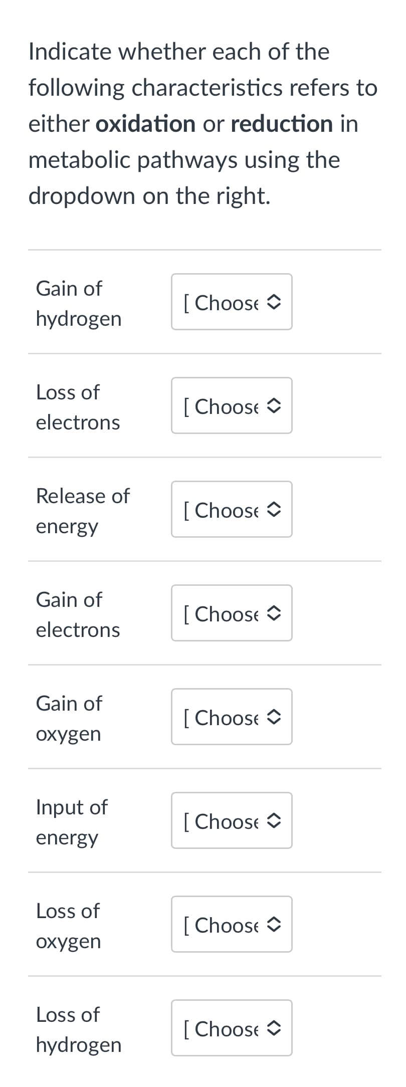 Indicate whether each of the
following characteristics refers to
either oxidation or reduction in
metabolic pathways using the
dropdown on the right.
Gain of
hydrogen
Loss of
electrons
Release of
energy
Gain of
electrons
Gain of
oxygen
Input of
energy
Loss of
oxygen
Loss of
hydrogen
[Choose
[Choose
[Choose C
[Choose C
[Choose C
[Choose C
[Choose
[Choose C