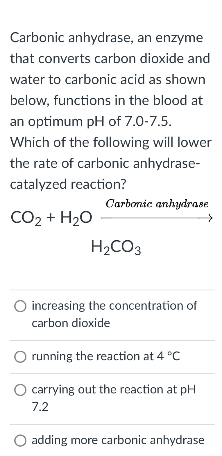 Carbonic anhydrase, an enzyme
that converts carbon dioxide and
water to carbonic acid as shown
below, functions in the blood at
an optimum pH of 7.0-7.5.
Which of the following will lower
the rate of carbonic anhydrase-
catalyzed reaction?
CO2 + H2O
Carbonic anhydrase
H₂CO3
O increasing the concentration of
carbon dioxide
O running the reaction at 4 °C
carrying out the reaction at pH
7.2
O adding more carbonic anhydrase