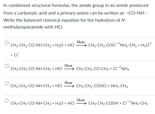In condensed structural formulas, the amide group in an amide produced
from a carboxylic acid and a primary amine can be written as -CO-NH-.
Write the balanced chemical equation for the hydrolysis of N-
methylpropanamide with HCI.
Heat
CH3-CH2-CO-NH-CH3 + H2O + HƠI — CH3-CH₂-COONH₂-CH3 + H3O+
+ CI™
CH3-CH2-CO-NH-CH3 + HCI
CH3-CH2-CO-NH-CH3 + HCI
Heat
Heat
CH3-CH2-CO-NH-CH3 + H2O + HƠI
CH3-CH2-CO-CH3 +
CINH4
CH3-CH₂-COOCI + NH3-CH3
Heat
CH3-CH2-COOH + CI+NH3-CH3