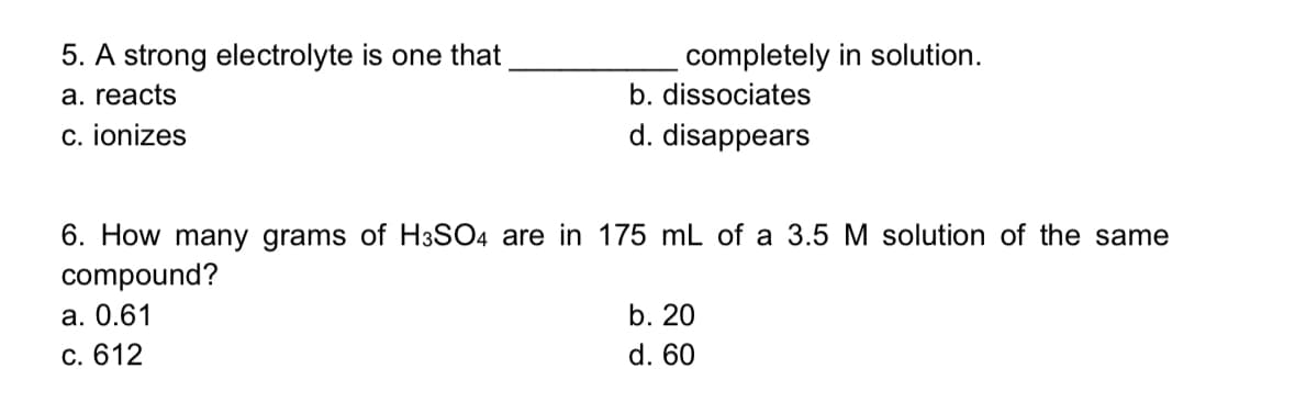 5. A strong electrolyte is one that
completely in solution.
а. reacts
b. dissociates
c. ionizes
d. disappears
6. How many grams of H3SO4 are in 175 mL of a 3.5 M solution of the same
compound?
а. О.61
b. 20
c. 612
d. 60
