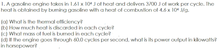 1. A gasoline engine takes in 1.61 x 104 J of heat and delivers 3700 J of work per cycle. The
heat is obtained by burning gasoline with a heat of combustion of 4.6 x 104 J/g.
(a) What is the thermal efficiency?
(b) How much heat is discarded in each cycle?
(c) What mass of fuel is burned in each cycle?
(d) If the engine goes through 60.0 cycles per second, what is its power output in kilowatts?
in horsepower?
