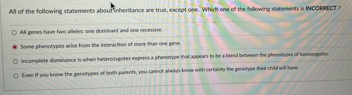 All of the following statements aboutinheritance are true, except one. Which one of the following statements is INCORRECT ?
O All genes have two alleles: one dominant and one recessive.
Some phenotypes arise from the interaction of more than one gene.
O Incomplete dominance is when heterozygotes express a phenotype that appears to be a blend between the phenotypes of homozygotes.
O Even If you know the genotypes of both parents, you cannot always know with certainty the genotype their child will have.
