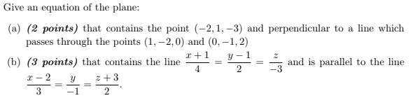 Give an equation of the plane:
(a) (2 points) that contains the point (-2, 1, –3) and perpendicular to a line which
passes through the points (1, –2,0) and (0, –1, 2)
x +1
y – 1
(b) (3 points) that contains the line
4
and is parallel to the line
x - 2
z+3
3
-1
2
