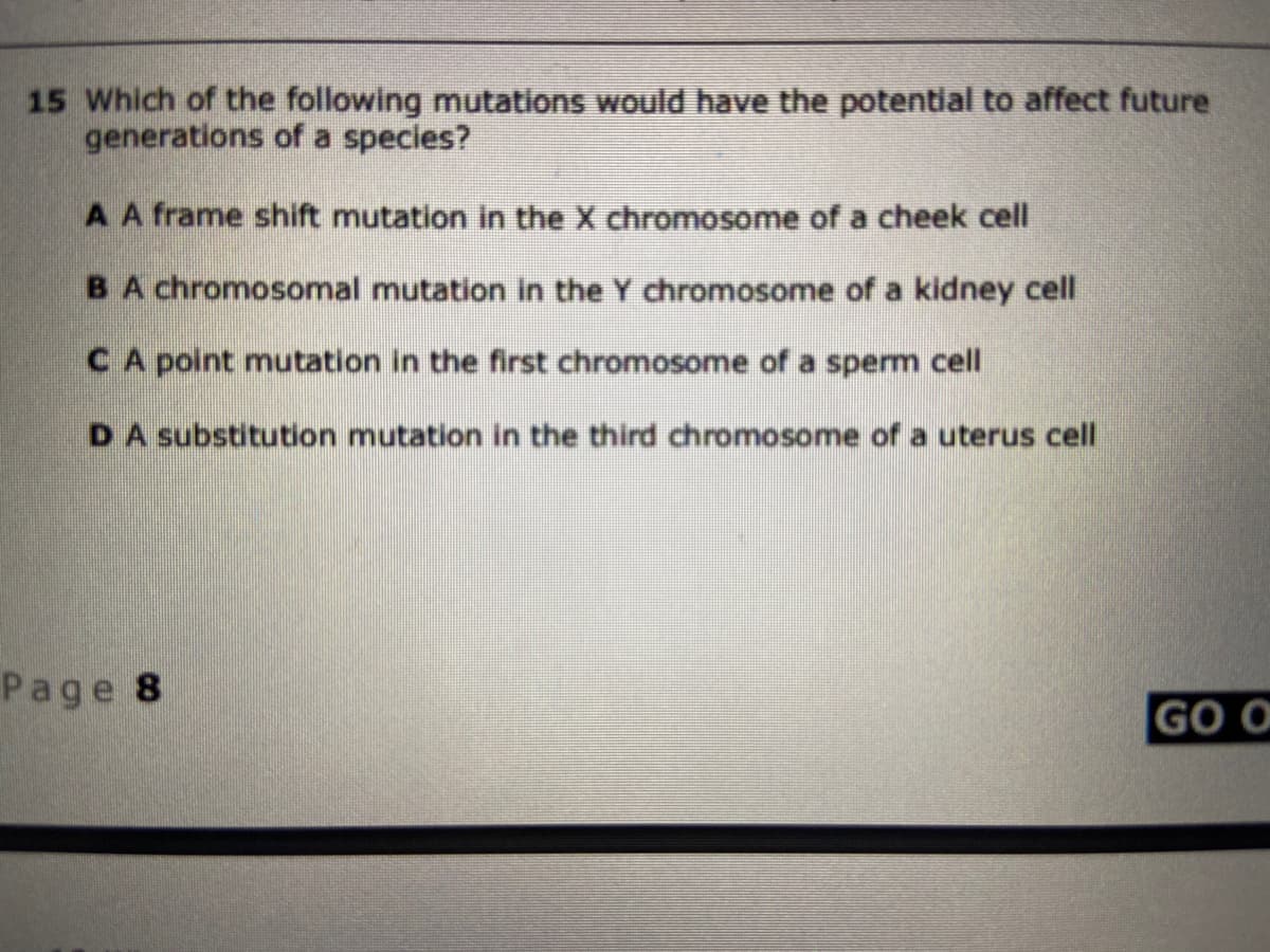 15 Which of the following mutations would have the potential to affect future
generations of a species?
AA frame shift mutation in the X chromosome of a cheek cell
BA chromosomal mutation in the Y chromosome of a kidney cell
CA point mutation in the first chromosome of a sperm cell
DA substitution mutation in the third chromosome of a uterus cell
Page 8
GO O
