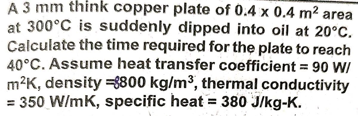 A 3 mm think copper plate of 0.4 x 0.4 m2 area
at 300°C is suddenly dipped into oil at 20°C.
Calculate the time required for the plate to reach
40°C. Assume heat transfer coefficient = 90 W/
m²K, density =8800 kg/m³, thermal conductivity
= 350 W/mK, specific heat = 380 J/kg-K.
