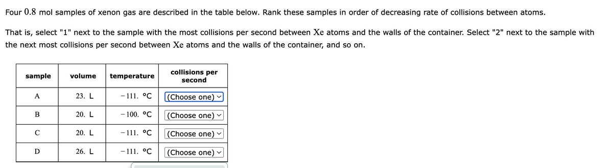 Four 0.8 mol samples of xenon gas are described in the table below. Rank these samples in order of decreasing rate of collisions between atoms.
That is, select "1" next to the sample with the most collisions per second between Xe atoms and the walls of the container. Select "2" next to the sample with
the next most collisions per second between Xe atoms and the walls of the container, and so on.
sample
A
B
C
D
volume
23. L
20. L
20. L
26. L
temperature
- 111. °℃
- 100. °C
- 111. °℃
- 111. °℃
collisions per
second
(Choose one)
(Choose one)
(Choose one)
(Choose one)
