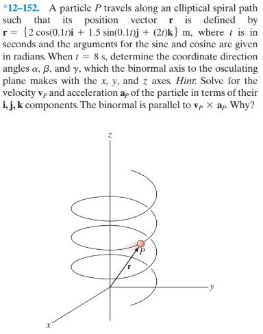 *12-152. A particle P travels along an elliptical spiral path
such that its position vector r is defined by
r= {2 cos(0.1)i + 1.5 sin(0.17)j + (21)k} m, where t is in
seconds and the arguments for the sine and cosine are given
in radians. When t = 8 s, determine the coordinate direction
angles a, ß, and y, which the binormal axis to the osculating
plane makes with the x, y, and z axes. Hint: Solve for the
velocity vp and acceleration ap of the particle in terms of their
i, j, k components. The binormal is parallel to vp X ap. Why?
