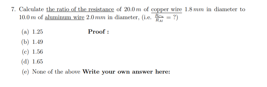 7. Calculate the ratio of the resistance of 20.0 m of copper wire 1.8 mm in diameter to
10.0 m of aluminum wire 2.0 mm in diameter, (i.e. Reu = ?)
%3D
RAL
(а) 1.25
Proof :
(b) 1.49
(с) 1.56
(d) 1.65
(e) None of the above Write your own answer here:
