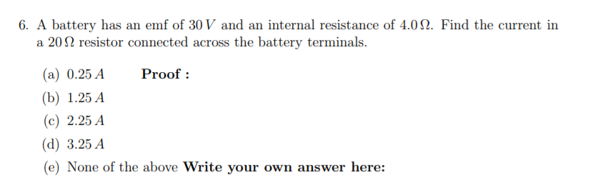 6. A battery has an emf of 30 V and an internal resistance of 4.02. Find the current in
a 202 resistor connected across the battery terminals.
(а) 0.25 А
Proof :
(b) 1.25 А
(с) 2.25 А
(d) 3.25 А
(e) None of the above Write your own answer here:
