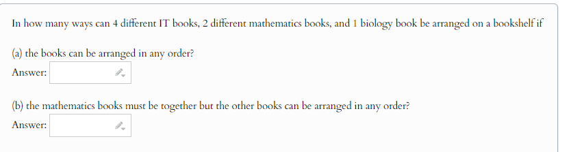 In how many ways can 4 different IT books, 2 different mathematics books, and 1 biology book be arranged on a bookshelf if
(a) the books can be arranged in any order?
Answer:
(b) the mathematics books must be together but the other books can be arranged in any order?
Answer:
