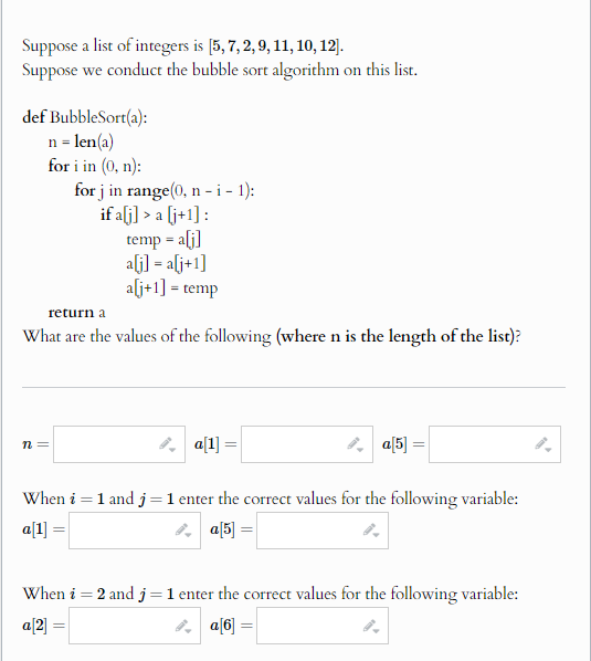 Suppose a list of integers is [5, 7, 2, 9, 11, 10, 12].
Suppose we conduct the bubble sort algorithm on this list.
def BubbleSort(a):
n = len(a)
for i in (0, n):
for j in range(0, n - i - 1):
return a
if a[j] > a [j+1] :
temp = a[j]
a[j] = a[j+1]
a[j+1] = temp
What are the values of the following (where n is the length of the list)?
n =
||a[1] =
a[5] =
==
When i = 1 and j = 1 enter the correct values for the following variable:
a[1] =
a[5] =
When i = 2 and j = 1 enter the correct values for the following variable:
a[2] =
a[6]=
2.