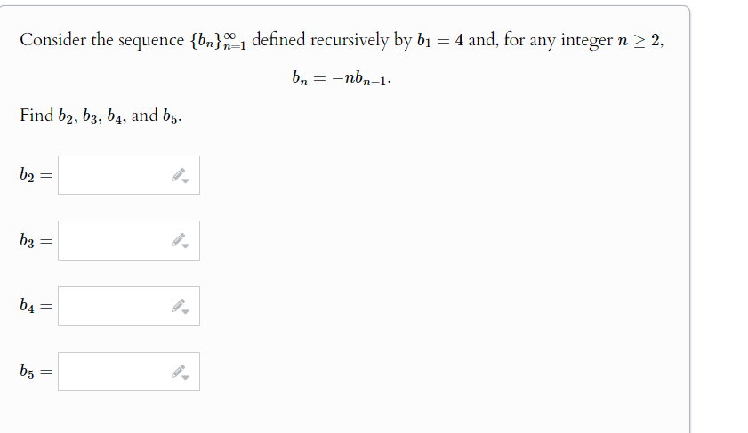 Consider the sequence {b}_1 defined recursively by b₁ = 4 and, for any integer n ≥ 2,
Find b2, b3, b4, and 65.
b2
=
b3
=
b4
=
b5
=
bn = -nbn-1.