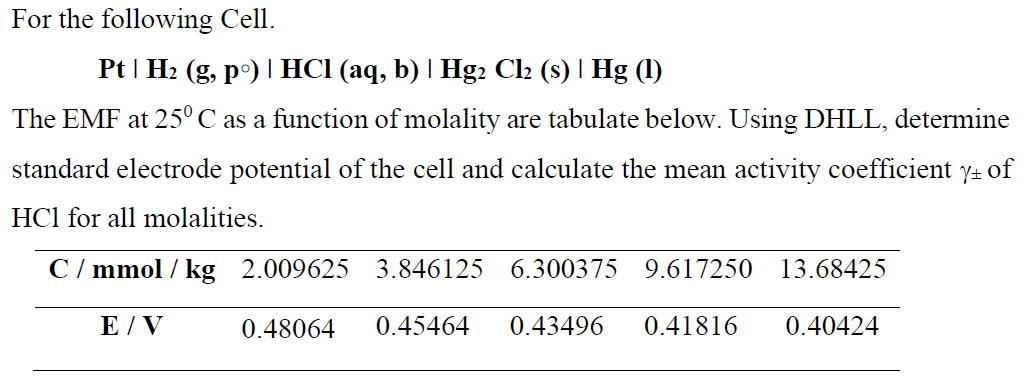 For the following Cell.
Pt | H2 (g, p°) | HCI (aq, b) | Hg2 Cl2 (s) | Hg (1)
The EMF at 25°C as a function of molality are tabulate below. Using DHLL, determine
standard electrode potential of the cell and calculate the mean activity coefficient y+ of
HCl for all molalities.
C / mmol / kg 2.009625
3.846125
6.300375 9.617250
13.68425
E / V
0.48064
0.45464
0.43496
0.41816
0.40424
