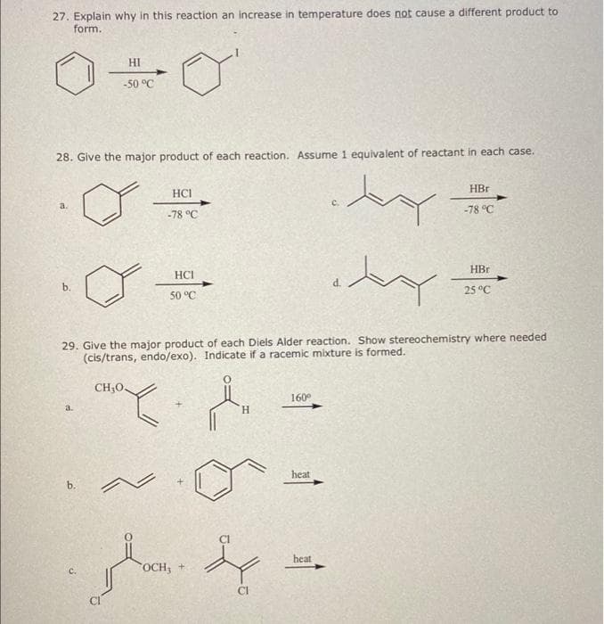 27. Explain why in this reaction an increase in temperature does not cause a different product to
form.
HI
-50 °C
28. Give the major product of each reaction. Assume 1 equivalent of reactant in each case.
HBr
HCI
a.
-78 °C
-78 °C
HBr
HCI
b.
25 °C
50 °C
29. Give the major product of each Diels Alder reaction. Show stereochemistry where needed
(cis/trans, endo/exo). Indicate if a racemic mixture is formed.
CH;0
160
a.
H.
heat
b.
heat
OCH, +
C.
CI
