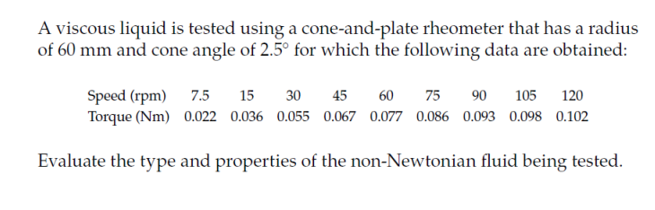 A viscous liquid is tested using a cone-and-plate rheometer that has a radius
of 60 mm and cone angle of 2.5° for which the following data are obtained:
Speed (rpm)
Torque (Nm) 0.022 0.036 0.055 0.067 0.077 0.086 0.093 0.098 0.102
7.5
15
30
45
60
75
90
105
120
Evaluate the type and properties of the non-Newtonian fluid being tested.
