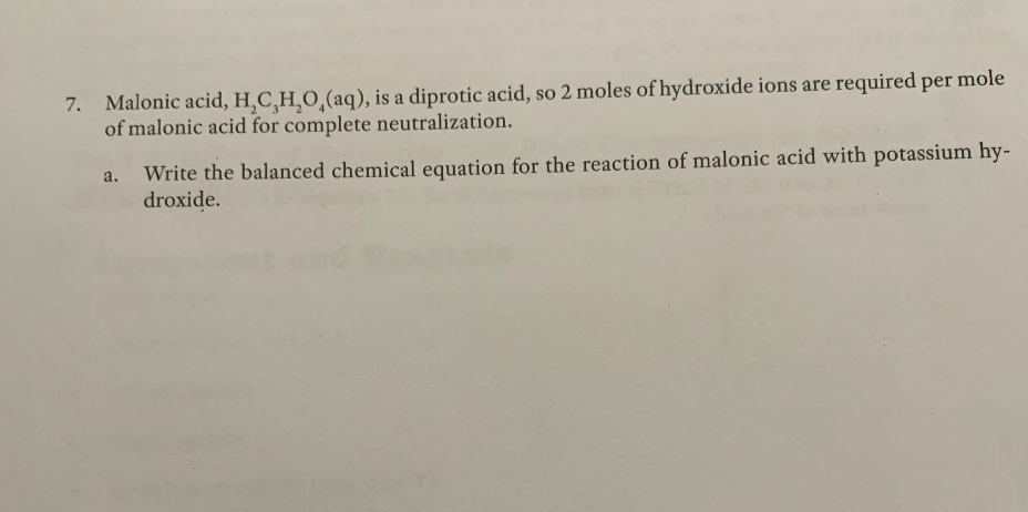 7. Malonic acid, H,C,H,O,(aq), is a diprotic acid, so 2 moles of hydroxide ions are required per mole
of malonic acid for complete neutralization.
Write the balanced chemical equation for the reaction of malonic acid with potassium hy-
droxide.
a.
