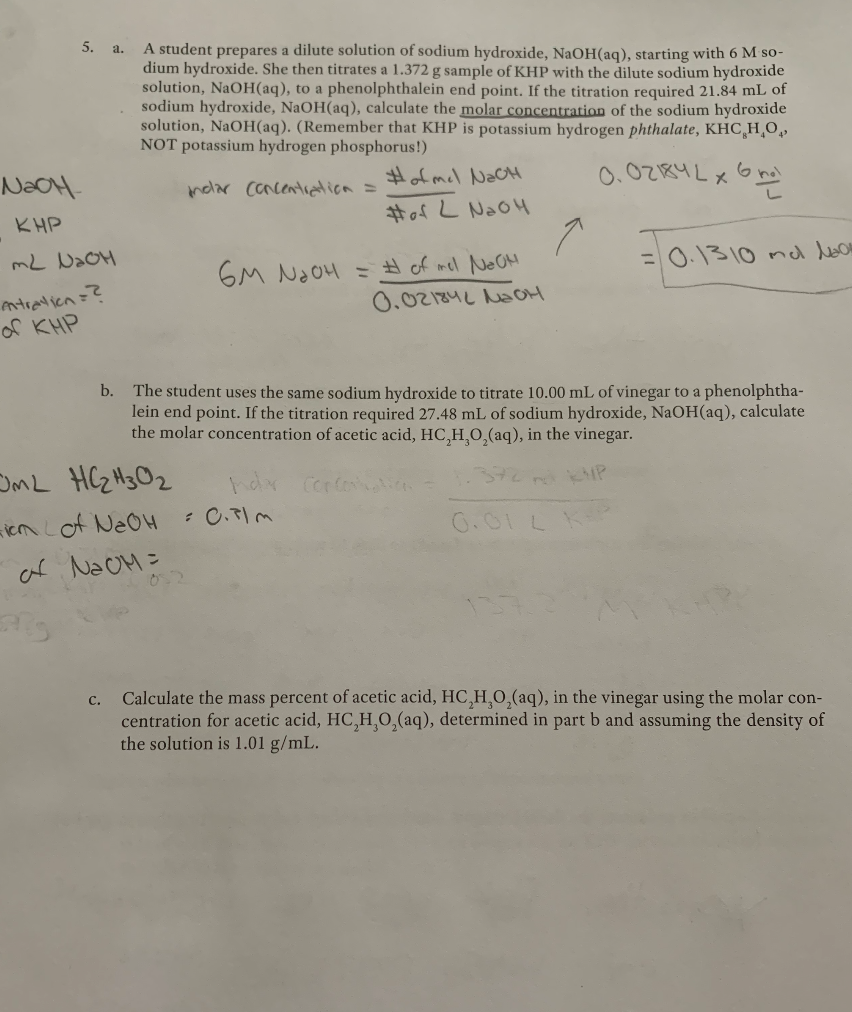 5. a.
A student prepares a dilute solution of sodium hydroxide, NaOH(aq), starting with 6 M so-
dium hydroxide. She then titrates a 1.372 g sample of KHP with the dilute sodium hydroxide
solution, NaOH(aq), to a phenolphthalein end point. If the titration required 21.84 mL of
sodium hydroxide, NaOH(aq), calculate the molar concentration of the sodium hydroxide
solution, NaOH(aq). (Remember that KHP is potassium hydrogen phthalate, KHC,H¸O,
NOT potassium hydrogen phosphorus!)
NoOH-
ndar concentrdica =
#of mel NaCH
メ
KHP
#of L NaO4
mと DaOH
6M NaO4 = # of mel NeOH
0.02184L NaOM
=0.1310 nl lon
ntranicn=?
of KHP
b. The student uses the same sodium hydroxide to titrate 10.00 mL of vinegar to a phenolphtha-
lein end point. If the titration required 27.48 mL of sodium hydroxide, NaOH(aq), calculate
the molar concentration of acetic acid, HC,H 0,(aq), in the vinegar.
OML HCZ H3O2
MP
iem Lof NeOH
af NaoM =
0.01 L
0.2
Calculate the mass percent of acetic acid, HC,HO,(aq), in the vinegar using the molar con-
centration for acetic acid, HC,H,0,(aq), determined in part b and assuming the density of
the solution is 1.01 g/mL.
с.
