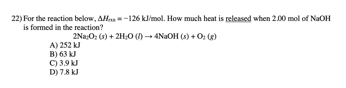 22) For the reaction below, AHTX =-126 kJ/mol. How much heat is released when 2.00 mol of NaOH
is formed in the reaction?
2Na2O2 (s) + 2H20 (I) — 4NaОН (s) + О2 (g)
A) 252 kJ
В) 63 kJ
С) 3.9 kJ
D) 7.8 kJ
