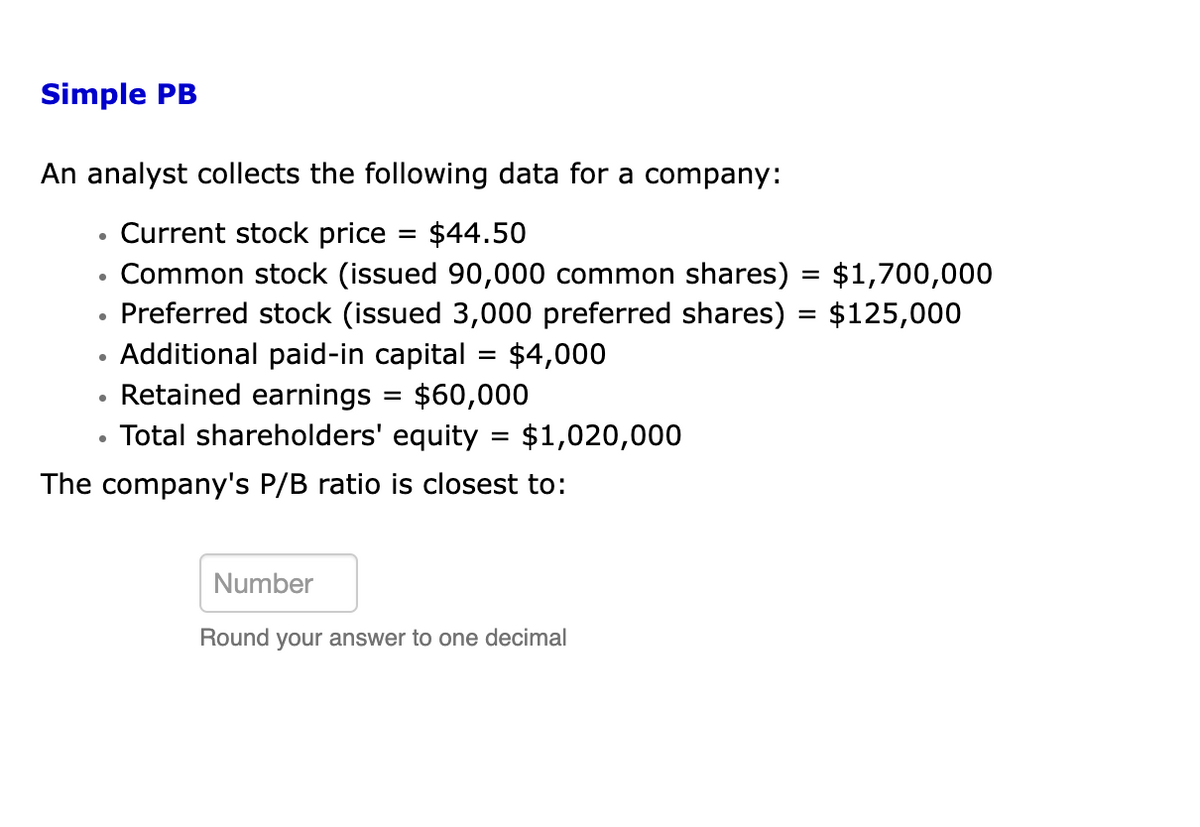 Simple PB
An analyst collects the following data for a company:
•
Current stock price
=
$44.50
•
Common stock (issued 90,000 common shares) = $1,700,000
Preferred stock (issued 3,000 preferred shares) = $125,000
Additional paid-in capital = $4,000
•
Retained earnings
=
$60,000
= $1,020,000
• Total shareholders' equity
The company's P/B ratio is closest to:
Number
Round your answer to one decimal