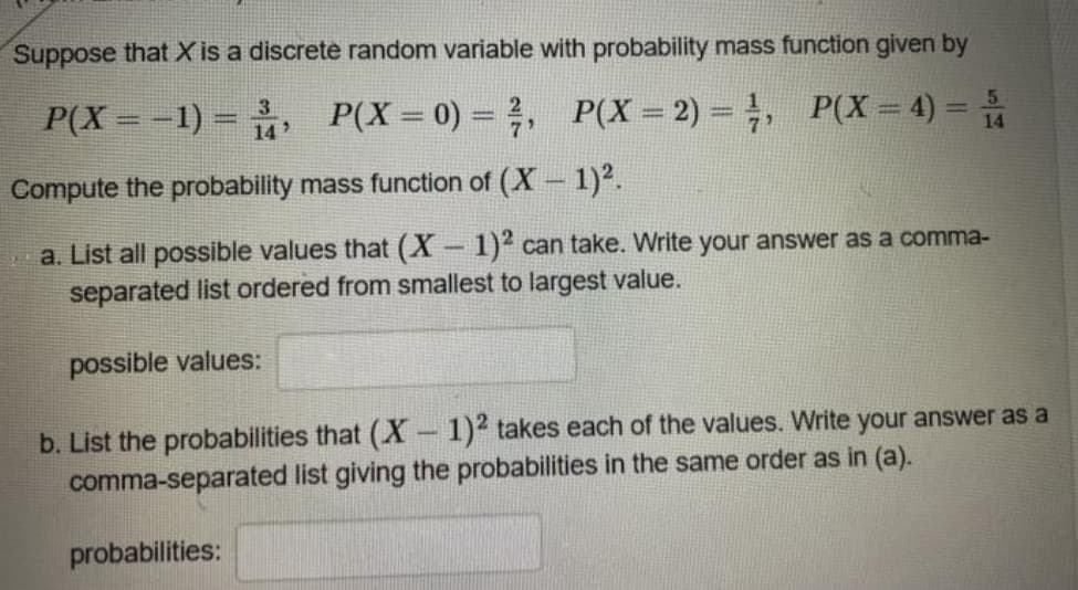 Suppose that X is a discrete random variable with probability mass function given by
P(X = -1) = , P(X=0) = , P(X = 2) = , P(X = 4) =
14
Compute the probability mass function of (X 1)².
a. List all possible values that (X-1)2 can take. Write your answer as a comma-
separated list ordered from smallest to largest value.
possible values:
b. List the probabilities that (X- 1)2 takes each of the values. Write your answer as a
comma-separated list giving the probabilities in the same order as in (a).
probabilities:
