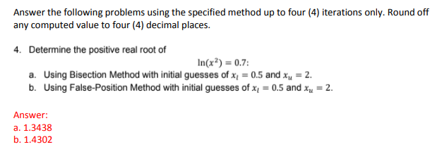 Answer the following problems using the specified method up to four (4) iterations only. Round off
any computed value to four (4) decimal places.
4. Determine the positive real root of
In(x²) = 0.7:
a. Using Bisection Method with initial guesses of x, = 0.5 and xµ = 2.
b. Using False-Position Method with initial guesses of x, = 0.5 and x, = 2.
Answer:
a. 1.3438
b. 1.4302
