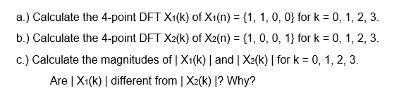 a.) Calculate the 4-point DFT X1(k) of X1(n) = {1, 1, 0, 0} for k = 0, 1, 2, 3.
b.) Calculate the 4-point DFT X2(k) of X2(n) = {1, 0, 0, 1} for k = 0, 1, 2, 3.
c.) Calculate the magnitudes of | X1(k) | and | X2(k) | for k = 0, 1, 2, 3.
Are | X1(k) | different from | X2(k) |? Why?
